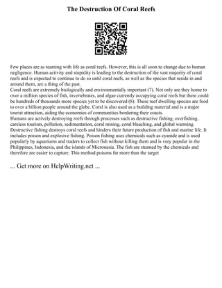 The Destruction Of Coral Reefs
Few places are as teaming with life as coral reefs. However, this is all soon to change due to human
negligence. Human activity and stupidity is leading to the destruction of the vast majority of coral
reefs and is expected to continue to do so until coral reefs, as well as the species that reside in and
around them, are a thing of the past.
Coral reefs are extremely biologically and environmentally important (7). Not only are they home to
over a million species of fish, invertebrates, and algae currently occupying coral reefs but there could
be hundreds of thousands more species yet to be discovered (8). These reef dwelling species are food
to over a billion people around the globe. Coral is also used as a building material and is a major
tourist attraction, aiding the economies of communities bordering their coasts.
Humans are actively destroying reefs through processes such as destructive fishing, overfishing,
careless tourism, pollution, sedimentation, coral mining, coral bleaching, and global warming.
Destructive fishing destroys coral reefs and hinders their future production of fish and marine life. It
includes poison and explosive fishing. Poison fishing uses chemicals such as cyanide and is used
popularly by aquariums and traders to collect fish without killing them and is very popular in the
Philippines, Indonesia, and the islands of Micronesia. The fish are stunned by the chemicals and
therefore are easier to capture. This method poisons far more than the target
... Get more on HelpWriting.net ...
 
