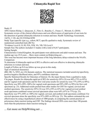 Chlamydia Rapid Test
Study #3
APA Citation Hislop, J., Quayyum, Z., Flett, G., Boachie, C., Fraser, C., Mowatt, G. (2010).
Systematic review of the clinical effectiveness and cost effectiveness of rapid point of care tests for
the detection of genital chlamydia infection in women and men. Health Technology Assessment,
14(55), 1 126. doi:10.3310/hta14290
Study Type (specific type e.g., cohort, RCT, specific qualitative study. Systematic review of
randomized controlled trials (RCTs)
*Evidence Level (I, II, III, IVA, IVB, VA. VB, VI) Level I
Sample Size The authors included 13 studies with a total of 8,817 participants.
Setting Sample
Characteristics United Kingdom, the participants were adolescents and adult women and men. The
median age was 25.8 years ... Show more content on Helpwriting.net ...
This issue has become more important because of the long laboratory delays related to the NAATs.
Comparison
To determine if chlamydia rapid test (CRT) is effective and cost effective in detecting chlamydia
infections in women and men.
Length of Follow up N/A no follow up was given in this study.
Type of statistical measure(s)
(RR, OR, %, NNT, etc.) Or thematic analysis. The statistical measures included sensitivity/specificity,
positive/negative likelihood ratios, and 95% confidence intervals.
Specific Statistical Results for Outcomes of Interest. Or, the major themes from a qualitative study.
Cite pages. Results for chlamydia rapid test (CRT) for sensitivity (95% CI) was 80% (73% to 85%)
and for vaginal swab specimens and for first void urine results for sensitivity were 77% (59% to 89%).
Specificity was 99% (99% 100%) for vaginal swab specimens and 99% (98% to 99%) for first void
specimens (p. 23). Additional results pooled from other studies for CRT for vaginal, cervical and
urethral specimens. The sensitivity (95% CI) was 52% (39% to 65%) for vaginal/cervical urethral
swab specimens combined versus cervical specimens alone were 64% (47% to 77%) (p. 23).
Specificity was 97% (94% to 100%) for vaginal, cervical, and urethral swab specimens combined. For
cervical specimen alone the specificity was 97% (88% to 99%) (p. 23). The authors estimated the cost
effectiveness by using a hypothetical cohort of 1000 people, in comparing the current practice of
polymerase chain reaction testing and CRT. The findings showed CRTs costs more than 100 pounds
more than the polymerase chain reaction testing (p.
... Get more on HelpWriting.net ...
 