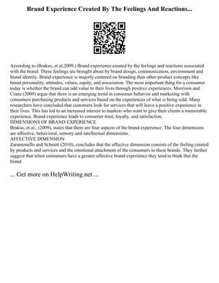 Brand Experience Created By The Feelings And Reactions...
According to (Brakus, et al,2009.) Brand experience created by the feelings and reactions associated
with the brand. These feelings are brought about by brand design, communication, environment and
brand identity. Brand experience is majorly centered on branding than other product concepts like
brand personality, attitudes, values, equity, and association. The most important thing for a consumer
today is whether the brand can add value to their lives through positive experiences. Morrison and
Crane (2009) argue that there is an emerging trend in consumer behavior and marketing with
consumers purchasing products and services based on the experiences of what is being sold. Many
researchers have concluded that customers look for services that will leave a positive experience in
their lives. This has led to an increased interest to markets who want to give their clients a memorable
experience. Brand experience leads to consumer trust, loyalty, and satisfaction.
DIMENSIONS OF BRAND EXPERIENCE
Brakus, et al., (2009), states that there are four aspects of the brand experience. The four dimensions
are affective, behavioral, sensory and intellectual dimensions.
AFFECTIVE DIMENSION
Zarantonello and Schmitt (2010), concludes that the affective dimension consists of the feeling created
by products and services and the emotional attachment of the consumers to these brands. They further
suggest that when consumers have a greater affective brand experience they tend to think that the
brand
... Get more on HelpWriting.net ...
 