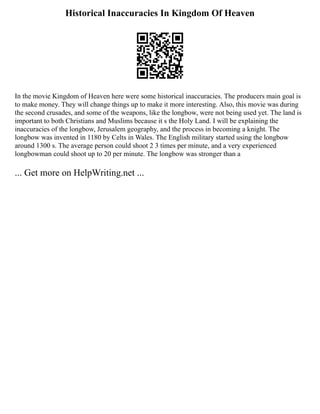 Historical Inaccuracies In Kingdom Of Heaven
In the movie Kingdom of Heaven here were some historical inaccuracies. The producers main goal is
to make money. They will change things up to make it more interesting. Also, this movie was during
the second crusades, and some of the weapons, like the longbow, were not being used yet. The land is
important to both Christians and Muslims because it s the Holy Land. I will be explaining the
inaccuracies of the longbow, Jerusalem geography, and the process in becoming a knight. The
longbow was invented in 1180 by Celts in Wales. The English military started using the longbow
around 1300 s. The average person could shoot 2 3 times per minute, and a very experienced
longbowman could shoot up to 20 per minute. The longbow was stronger than a
... Get more on HelpWriting.net ...
 