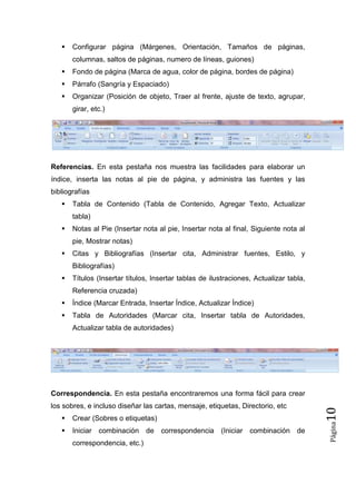 

Configurar página (Márgenes, Orientación, Tamaños de páginas,
columnas, saltos de páginas, numero de líneas, guiones)



Fondo de página (Marca de agua, color de página, bordes de página)



Párrafo (Sangría y Espaciado)



Organizar (Posición de objeto, Traer al frente, ajuste de texto, agrupar,
girar, etc.)

Referencias. En esta pestaña nos muestra las facilidades para elaborar un
índice, inserta las notas al pie de página, y administra las fuentes y las
bibliografías


Tabla de Contenido (Tabla de Contenido, Agregar Texto, Actualizar
tabla)



Notas al Pie (Insertar nota al pie, Insertar nota al final, Siguiente nota al
pie, Mostrar notas)



Citas y Bibliografías (Insertar cita, Administrar fuentes, Estilo, y
Bibliografías)



Títulos (Insertar títulos, Insertar tablas de ilustraciones, Actualizar tabla,
Referencia cruzada)



Índice (Marcar Entrada, Insertar Índice, Actualizar Índice)



Tabla de Autoridades (Marcar cita, Insertar tabla de Autoridades,
Actualizar tabla de autoridades)



Crear (Sobres o etiquetas)



Iniciar combinación de correspondencia (Iniciar combinación de
correspondencia, etc.)

Página

los sobres, e incluso diseñar las cartas, mensaje, etiquetas, Directorio, etc

10

Correspondencia. En esta pestaña encontraremos una forma fácil para crear

 