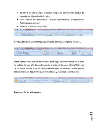 

Escribir e Insertar Campos (Resaltar campos de combinación, Bloque de
direcciones, Línea de saludo, etc)



Vista Previa de Resultados (Buscar Destinatarios, Comprobación
Automática de errores)



Finalizar (Finalizar y combinar)

Revisar. Revisión, Comentarios, seguimiento, cambios, comprar y proteger.

Vista. Esta pestaña nos da las opciones para elegir cómo queremos ver el área
de trabajo. Ya que Word permite guardar el documento como página Web, una
de las vistas permite apreciar cómo quedaría como tal, también permite ver las
estructuras de un documento cuando los títulos y subtítulos son indicados.

Página

11

Aparecen fichas adicionales

 