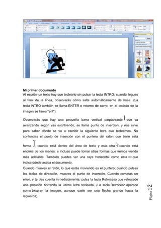Mi primer documento
Al escribir un texto hay que teclearlo sin pulsar la tecla INTRO; cuando llegues
al final de la línea, observarás cómo salta automáticamente de línea. (La
tecla INTRO también se llama ENTER o retorno de carro; en el teclado de la
imagen se llama "ent").
Observarás que hay una pequeña barra vertical parpadeante

que va

avanzando según vas escribiendo, se llama punto de inserción, y nos sirve
para saber dónde se va a escribir la siguiente letra que tecleemos. No
confundas el punto de inserción con el puntero del ratón que tiene esta
forma

cuando está dentro del área de texto y esta otra

cuando está

encima de los menús, e incluso puede tomar otras formas que iremos viendo
más adelante. También puedes ver una raya horizontal como ésta

que

indica dónde acaba el documento.
Cuando mueves el ratón, lo que estás moviendo es el puntero; cuando pulsas
las teclas de dirección, mueves el punto de inserción. Cuando cometas un

como bksp en la imagen, aunque suele ser una flecha grande hacia la
izquierda).

Página

una posición borrando la última letra tecleada. (La tecla Retroceso aparece

12

error, y te des cuenta inmediatamente, pulsa la tecla Retroceso que retrocede

 