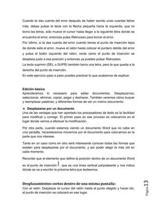 Cuando te das cuenta del error después de haber escrito unas cuantas letras
más, debes pulsar la tecla con la flecha pequeña hacia la izquierda, que no
borra las letras, sólo mueve el cursor hasta llegar a la siguiente letra donde se
encuentra el error; entonces pulsa Retroceso para borrar el error.
Por último, si te das cuenta del error cuando tienes el punto de inserción lejos
de donde está el error, mueve el ratón hasta colocar el puntero detrás del error
y pulsa el botón izquierdo del ratón; verás cómo el punto de inserción se
desplaza justo a esa posición y entonces ya puedes pulsar Retroceso.
La tecla suprimir (DEL o SUPR) también borra una letra, pero la que queda a la
derecha del punto de inserción.
En este ejercicio paso a paso puedes practicar lo que acabamos de explicar.

Edición básica
Aprenderemos lo necesario para editar documentos. Desplazarnos,
seleccionar, eliminar, copiar, pegar y deshacer. También veremos cómo buscar
y reemplazar palabras; y diferentes formas de ver un mismo documento.
Desplazarse por un documento
Una de las ventajas que han aportado los procesadores de texto es la facilidad
para modificar y corregir. El primer paso en ese proceso es colocarnos en el
lugar donde vamos a efectuar la modificación.
Por otra parte, cuando estamos viendo un documento Word que no cabe en
una pantalla, necesitaremos movernos por el documento para colocarnos en la
parte que nos interese.
Tanto en un caso como en otro será interesante conocer todas las formas que
existen para desplazarse por el documento, y así poder elegir la más útil en
cada momento.
Recordar que el elemento que define la posición dentro de un documento Word

Con el ratón. Desplazar el cursor del ratón hasta el punto elegido y hacer clic,
el punto de inserción se colocará en ese lugar.

Página

Desplazamientos cortos dentro de una misma pantalla:

13

es el punto de inserción , que es una línea vertical parpadeante y nos indica
dónde se va a escribir la próxima letra que tecleemos.

 
