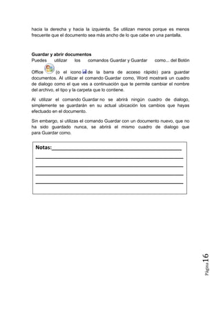 hacia la derecha y hacia la izquierda. Se utilizan menos porque es menos
frecuente que el documento sea más ancho de lo que cabe en una pantalla.

Guardar y abrir documentos
Puedes
utilizar
los
comandos Guardar y Guardar

como... del Botón

Office
(o el icono de la barra de acceso rápido) para guardar
documentos. Al utilizar el comando Guardar como, Word mostrará un cuadro
de dialogo como el que ves a continuación que te permite cambiar el nombre
del archivo, el tipo y la carpeta que lo contiene.
Al utilizar el comando Guardar no se abrirá ningún cuadro de dialogo,
simplemente se guardarán en su actual ubicación los cambios que hayas
efectuado en el documento.
Sin embargo, si utilizas el comando Guardar con un documento nuevo, que no
ha sido guardado nunca, se abrirá el mismo cuadro de dialogo que
para Guardar como.

Página

16

Notas:____________________________________________
__________________________________________________
__________________________________________________
__________________________________________________
__________________________________________________

 