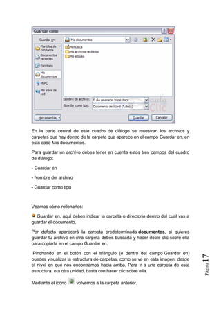 En la parte central de este cuadro de diálogo se muestran los archivos y
carpetas que hay dentro de la carpeta que aparece en el campo Guardar en, en
este caso Mis documentos.
Para guardar un archivo debes tener en cuenta estos tres campos del cuadro
de diálogo:
- Guardar en
- Nombre del archivo
- Guardar como tipo

Veamos cómo rellenarlos:
Guardar en, aquí debes indicar la carpeta o directorio dentro del cual vas a
guardar el documento.

Mediante el icono

volvemos a la carpeta anterior.

Página

Pinchando en el botón con el triángulo (o dentro del campo Guardar en)
puedes visualizar la estructura de carpetas, como se ve en esta imagen, desde
el nivel en que nos encontramos hacia arriba. Para ir a una carpeta de esta
estructura, o a otra unidad, basta con hacer clic sobre ella.

17

Por defecto aparecerá la carpeta predeterminada documentos, si quieres
guardar tu archivo en otra carpeta debes buscarla y hacer doble clic sobre ella
para copiarla en el campo Guardar en.

 
