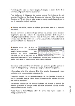 También puedes crear una nueva carpeta, la carpeta se creará dentro de la
carpeta que figure en el campo Guardar en.
Para facilitarnos la búsqueda de nuestra carpeta Word dispone de seis
carpetas (Plantillas de Confianza, Documentos recientes, Mis documentos,
Escritorio, Mi PC, Mis sitios de red)a las que se puede acceder haciendo clic en
uno de los seis iconos de la izquierda.

Nombre del archivo, escribe el nombre que quieres darle a tu archivo o
documento.
Cuando guardamos un documento por primera vez, en este campo aparecen
las primeras letras del contenido del documento, en el caso de la imagen de
esta página aparece El dia amanecio triste. Si no quieres utilizar este nombre
empieza a escribir otro nombre, sin hacer clic, y automáticamente se borrará. Si
quieres modificarlo haz clic sobre él.

Guardar como tipo, el tipo de
documento
normalmente
será Documento de Word,
pero
tenemos
un
menú
despegable
(haciendo clic en el triángulo de la
derecha) con otros tipos, para, por ejemplo, guardar el documento como una
página Web, como ya veremos en el punto correspondiente.

Cuando ya existe un archivo con el nombre que queremos guardar aparece un
cuadro de diálogo en el que tenemos que elegir una de las tres opciones.
1. Reemplazar el archivo existente. El archivo anterior desaparecerá y será
sustituido por el nuevo que estamos guardando.

3. Combinar cambios en un archivo existente. Se añadirá el archivo que
estamos guardando al que ya existía, es decir, tendremos los dos archivos
combinados en un solo archivo.

18

Truco: Pulsa la tecla F12 para abrir de forma más rápida cuadro de
diálogo Guardar como.

Página

2. Guardar cambios con un nombre diferente. Se nos mostrará de nuevo el
cuadro de diálogo Guardar como, para que le demos otro nombre al archivo
que estamos guardando.

 