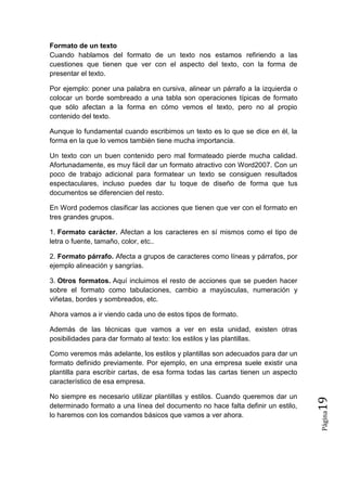 Formato de un texto
Cuando hablamos del formato de un texto nos estamos refiriendo a las
cuestiones que tienen que ver con el aspecto del texto, con la forma de
presentar el texto.
Por ejemplo: poner una palabra en cursiva, alinear un párrafo a la izquierda o
colocar un borde sombreado a una tabla son operaciones típicas de formato
que sólo afectan a la forma en cómo vemos el texto, pero no al propio
contenido del texto.
Aunque lo fundamental cuando escribimos un texto es lo que se dice en él, la
forma en la que lo vemos también tiene mucha importancia.
Un texto con un buen contenido pero mal formateado pierde mucha calidad.
Afortunadamente, es muy fácil dar un formato atractivo con Word2007. Con un
poco de trabajo adicional para formatear un texto se consiguen resultados
espectaculares, incluso puedes dar tu toque de diseño de forma que tus
documentos se diferencien del resto.
En Word podemos clasificar las acciones que tienen que ver con el formato en
tres grandes grupos.
1. Formato carácter. Afectan a los caracteres en sí mismos como el tipo de
letra o fuente, tamaño, color, etc..
2. Formato párrafo. Afecta a grupos de caracteres como líneas y párrafos, por
ejemplo alineación y sangrías.
3. Otros formatos. Aquí incluimos el resto de acciones que se pueden hacer
sobre el formato como tabulaciones, cambio a mayúsculas, numeración y
viñetas, bordes y sombreados, etc.
Ahora vamos a ir viendo cada uno de estos tipos de formato.
Además de las técnicas que vamos a ver en esta unidad, existen otras
posibilidades para dar formato al texto: los estilos y las plantillas.

Página

No siempre es necesario utilizar plantillas y estilos. Cuando queremos dar un
determinado formato a una línea del documento no hace falta definir un estilo,
lo haremos con los comandos básicos que vamos a ver ahora.

19

Como veremos más adelante, los estilos y plantillas son adecuados para dar un
formato definido previamente. Por ejemplo, en una empresa suele existir una
plantilla para escribir cartas, de esa forma todas las cartas tienen un aspecto
característico de esa empresa.

 