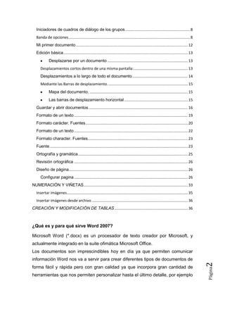 Iniciadores de cuadros de diálogo de los grupos .............................................................. 8
Banda de opciones .................................................................................................................... 8
Mi primer documento ........................................................................................................... 12
Edición básica ....................................................................................................................... 13
Desplazarse por un documento ............................................................................. 13
Desplazamientos cortos dentro de una misma pantalla:.................................................... 13
Desplazamientos a lo largo de todo el documento ..................................................... 14
Mediante las Barras de desplazamiento. ............................................................................ 15
Mapa del documento. .............................................................................................. 15
Las barras de desplazamiento horizontal ............................................................. 15
Guardar y abrir documentos ............................................................................................... 16
Formato de un texto ............................................................................................................. 19
Formato carácter. Fuentes .................................................................................................. 20
Formato de un texto ............................................................................................................. 22
Formato character. Fuentes................................................................................................ 23
Fuente .................................................................................................................................... 23
Ortografía y gramática ......................................................................................................... 25
Revisión ortográfica ............................................................................................................. 26
Diseño de página .................................................................................................................. 26
Configurar pagina ............................................................................................................. 26
NUMERACIÓN Y VIÑETAS.................................................................................................... 33
Insertar imágenes.................................................................................................................... 35
Insertar imágenes desde archivo ............................................................................................ 36
CREACIÓN Y MODIFICACIÓN DE TABLAS ...................................................................... 36

¿Qué es y para qué sirve Word 2007?
Microsoft Word (*.docx) es un procesador de texto creador por Microsoft, y
actualmente integrado en la suite ofimática Microsoft Office.
Los documentos son imprescindibles hoy en día ya que permiten comunicar

herramientas que nos permiten personalizar hasta el último detalle, por ejemplo

Página

forma fácil y rápida pero con gran calidad ya que incorpora gran cantidad de

2

información Word nos va a servir para crear diferentes tipos de documentos de

 