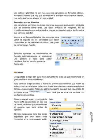 Los estilos y plantillas no son más que una agrupación de formatos básicos.
Así que lo primero que hay que aprender es a manejar esos formatos básicos,
que es lo que vamos a hacer en esta unidad.
Formato carácter. Fuentes
Los caracteres son todas las letras, números, signos de puntuación y símbolos
que se escriben como texto. Las letras incluidas en imágenes, no se
consideran caracteres a estos efectos y no se les pueden aplicar los formatos
que vamos a estudiar.
Vamos a ver las posibilidades más comunes para
variar el aspecto de los caracteres que están
disponibles en la pestaña Inicio dentro del grupo
de herramientas Fuente.

También aparecen las herramientas de
formato automáticamente al seleccionar
una palabra o frase para poder
modificar, fuente, tamaño yestilo de
fuente,etc.

Fuente
Un apartado a elegir con cuidado es la fuente del texto ya que determinará en
gran medida el aspecto del texto.
Para cambiar el tipo de letra o fuente lo primero que tenemos que hacer es
seleccionar los caracteres, palabras o líneas sobre los que queremos realizar el
cambio. A continuación hacer clic sobre el pequeño triángulo que hay al lado de
la fuente actual,
las fuentes disponibles.

esto hará que se abra una ventana con

Página

El menú despegable tiene dos zonas
separadas por una doble línea
horizontal, en la parte superior están

20

Observa que el propio nombre de la
fuente está representado en ese tipo
de fuente, de forma que podemos ver
el aspecto que tiene antes de
aplicarlo.

 