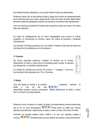 las últimas fuentes utilizadas y en la parte inferior todas las disponibles.
Podemos hacer clic en las flechas arriba y abajo de la barra de desplazamiento
de la derecha para que vayan apareciendo todos los tipos de letra disponibles,
también podemos desplazar el botón central para movernos más rápidamente.
Una vez hemos encontrado la fuente que buscamos basta con hacer clic sobre
ella para aplicarla.

En lugar de desplazarnos por el menú despegable para buscar la fuente
podemos, si conocemos el nombre, hacer clic sobre el recuadro y teclearlo
directamente.
Las fuentes TrueType aparecen con una doble T delante. Este tipo de fuente se
verá igual en la pantalla que en la impresora.

Tamaño
De forma parecida podemos cambiar el tamaño de la fuente.
Seleccionar el texto y hacer clic en el triángulo para buscar el tamaño
que deseemos, o escribirlo directamente.
La unidad de medida es el punto (72 puntos = 1 pulgada = 2,54 cm),
los tamaños más utilizados son 10 y 12 puntos.

Estilo
Una vez fijada la fuente y el tamaño
podemos cambiar el
estilo
a
uno
de
los
tres
disponibles: negrita, cursiva y subrayado . Basta seleccionar el texto y hacer
clic en el botón correspondiente.

También se pueden aplicar varios estilos a la vez, por ejemplo, negrita y
cursiva.

Simplemente hay que aplicar los estilos consecutivamente.

Página

(se ve en un tono anaranjado).
Para quitar un estilo que hemos
aplicado previamente, seleccionar el texto y volver a hacer clic sobre el estilo.

21

Observar como al aplicar un estilo, el botón correspondiente queda presionado

 
