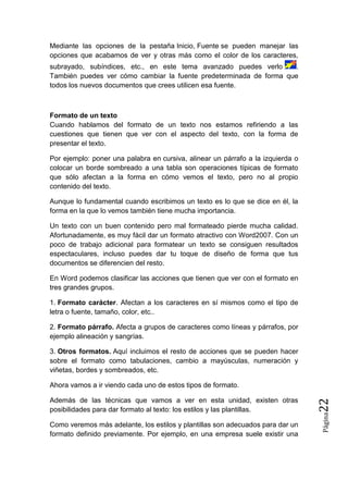 Mediante las opciones de la pestaña Inicio, Fuente se pueden manejar las
opciones que acabamos de ver y otras más como el color de los caracteres,
subrayado, subíndices, etc., en este tema avanzado puedes verlo
.
También puedes ver cómo cambiar la fuente predeterminada de forma que
todos los nuevos documentos que crees utilicen esa fuente.

Formato de un texto
Cuando hablamos del formato de un texto nos estamos refiriendo a las
cuestiones que tienen que ver con el aspecto del texto, con la forma de
presentar el texto.
Por ejemplo: poner una palabra en cursiva, alinear un párrafo a la izquierda o
colocar un borde sombreado a una tabla son operaciones típicas de formato
que sólo afectan a la forma en cómo vemos el texto, pero no al propio
contenido del texto.
Aunque lo fundamental cuando escribimos un texto es lo que se dice en él, la
forma en la que lo vemos también tiene mucha importancia.
Un texto con un buen contenido pero mal formateado pierde mucha calidad.
Afortunadamente, es muy fácil dar un formato atractivo con Word2007. Con un
poco de trabajo adicional para formatear un texto se consiguen resultados
espectaculares, incluso puedes dar tu toque de diseño de forma que tus
documentos se diferencien del resto.
En Word podemos clasificar las acciones que tienen que ver con el formato en
tres grandes grupos.
1. Formato carácter. Afectan a los caracteres en sí mismos como el tipo de
letra o fuente, tamaño, color, etc..
2. Formato párrafo. Afecta a grupos de caracteres como líneas y párrafos, por
ejemplo alineación y sangrías.
3. Otros formatos. Aquí incluimos el resto de acciones que se pueden hacer
sobre el formato como tabulaciones, cambio a mayúsculas, numeración y
viñetas, bordes y sombreados, etc.

Como veremos más adelante, los estilos y plantillas son adecuados para dar un
formato definido previamente. Por ejemplo, en una empresa suele existir una

Página

Además de las técnicas que vamos a ver en esta unidad, existen otras
posibilidades para dar formato al texto: los estilos y las plantillas.

22

Ahora vamos a ir viendo cada uno de estos tipos de formato.

 