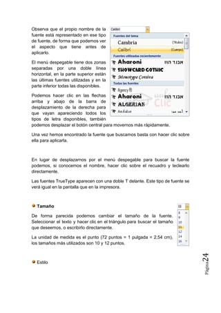 Observa que el propio nombre de la
fuente está representado en ese tipo
de fuente, de forma que podemos ver
el aspecto que tiene antes de
aplicarlo.
El menú despegable tiene dos zonas
separadas por una doble línea
horizontal, en la parte superior están
las últimas fuentes utilizadas y en la
parte inferior todas las disponibles.
Podemos hacer clic en las flechas
arriba y abajo de la barra de
desplazamiento de la derecha para
que vayan apareciendo todos los
tipos de letra disponibles, también
podemos desplazar el botón central para movernos más rápidamente.
Una vez hemos encontrado la fuente que buscamos basta con hacer clic sobre
ella para aplicarla.

En lugar de desplazarnos por el menú despegable para buscar la fuente
podemos, si conocemos el nombre, hacer clic sobre el recuadro y teclearlo
directamente.
Las fuentes TrueType aparecen con una doble T delante. Este tipo de fuente se
verá igual en la pantalla que en la impresora.

Tamaño
De forma parecida podemos cambiar el tamaño de la fuente.
Seleccionar el texto y hacer clic en el triángulo para buscar el tamaño
que deseemos, o escribirlo directamente.

Página

Estilo

24

La unidad de medida es el punto (72 puntos = 1 pulgada = 2,54 cm),
los tamaños más utilizados son 10 y 12 puntos.

 