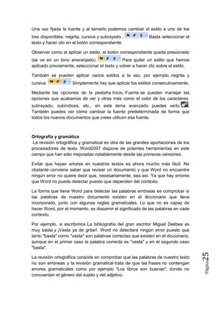 Una vez fijada la fuente y el tamaño podemos cambiar el estilo a uno de los
tres disponibles: negrita, cursiva y subrayado .
texto y hacer clic en el botón correspondiente.

Basta seleccionar el

Observar como al aplicar un estilo, el botón correspondiente queda presionado
(se ve en un tono anaranjado).
Para quitar un estilo que hemos
aplicado previamente, seleccionar el texto y volver a hacer clic sobre el estilo.
También se pueden aplicar varios estilos a la vez, por ejemplo, negrita y
cursiva.

Simplemente hay que aplicar los estilos consecutivamente.

Mediante las opciones de la pestaña Inicio, Fuente se pueden manejar las
opciones que acabamos de ver y otras más como el color de los caracteres,
subrayado, subíndices, etc., en este tema avanzado puedes verlo
.
También puedes ver cómo cambiar la fuente predeterminada de forma que
todos los nuevos documentos que crees utilicen esa fuente.

Ortografía y gramática
La revisión ortográfica y gramatical es otra de las grandes aportaciones de los
procesadores de texto. Word2007 dispone de potentes herramientas en este
campo que han sido mejoradas notablemente desde las primeras versiones.
Evitar que hayan errores en nuestros textos es ahora mucho más fácil. No
obstante conviene saber que revisar un documento y que Word no encuentre
ningún error no quiere decir que, necesariamente, sea así. Ya que hay errores
que Word no puede detectar puesto que dependen del contexto.
La forma que tiene Word para detectar las palabras erróneas es comprobar si
las palabras de nuestro documento existen en el diccionario que lleva
incorporado, junto con algunas reglas gramaticales. Lo que no es capaz de
hacer Word, por el momento, es discernir el significado de las palabras en cada
contexto.

Página

La revisión ortográfica consiste en comprobar que las palabras de nuestro texto
no son erróneas y la revisión gramatical trata de que las frases no contengan
errores gramaticales como por ejemplo "Los libros son buenas"; donde no
concuerdan el género del sujeto y del adjetivo.

25

Por ejemplo, si escribimos La bibliografía del gran escritor Miguel Delibes es
muy basta y ¡Vasta ya de gritar!. Word no detectará ningún error puesto que
tanto "basta" como "vasta" son palabras correctas que existen en el diccionario,
aunque en el primer caso la palabra correcta es "vasta" y en el segundo caso
"basta".

 