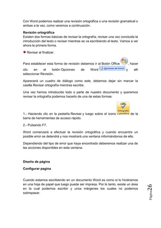 Con Word podemos realizar una revisión ortográfica o una revisión gramatical o
ambas a la vez, como veremos a continuación.
Revisión ortográfica
Existen dos formas básicas de revisar la ortografía, revisar una vez concluida la
introducción del texto o revisar mientras se va escribiendo el texto. Vamos a ver
ahora la primera forma.
Revisar al finalizar.

Para establecer esta forma de revisión debemos ir al Botón Office
clic
en
el
botón Opciones
seleccionar Revisión.

de

Word

, hacer
y

allí

Aparecerá un cuadro de diálogo como este, debemos dejar sin marcar la
casilla Revisar ortografía mientras escribe.
Una vez hemos introducido todo o parte de nuestro documento y queremos
revisar la ortografía podemos hacerlo de una de estas formas:

1.- Haciendo clic en la pestaña Revisar y luego sobre el icono
barra de herramientas de acceso rápido.

de la

2.- Pulsando F7.
Word comenzará a efectuar la revisión ortográfica y cuando encuentre un
posible error se detendrá y nos mostrará una ventana informándonos de ello.
Dependiendo del tipo de error que haya encontrado deberemos realizar una de
las acciones disponibles en esta ventana.

Diseño de página

Página

Cuando estamos escribiendo en un documento Word es como si lo hiciéramos
en una hoja de papel que luego puede ser impresa. Por lo tanto, existe un área
en la cual podemos escribir y unos márgenes los cuales no podemos
sobrepasar.

26

Configurar pagina

 