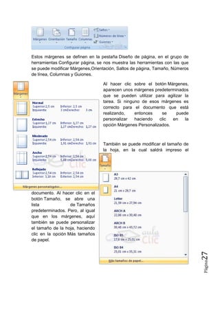 Estos márgenes se definen en la pestaña Diseño de página, en el grupo de
herramientas Configurar página, se nos muestra las herramientas con las que
se puede modificar Márgenes,Orientación, Saltos de página, Tamaño, Números
de línea, Columnas y Guiones.
Al hacer clic sobre el botón Márgenes,
aparecen unos márgenes predeterminados
que se pueden utilizar para agilizar la
tarea. Si ninguno de esos márgenes es
correcto para el documento que está
realizando,
entonces
se
puede
personalizar
haciendo
clic
en
la
opción Márgenes Personalizados.

También se puede modificar el tamaño de
la hoja, en la cual saldrá impreso el

Página

27

documento. Al hacer clic en el
botón Tamaño, se abre una
lista
de Tamaños
predeterminados. Pero, al igual
que en los márgenes, aquí
también se puede personalizar
el tamaño de la hoja, haciendo
clic en la opción Más tamaños
de papel.

 