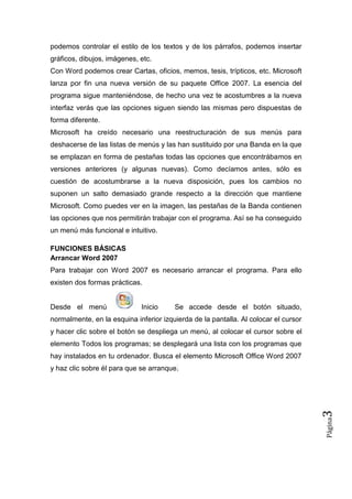 podemos controlar el estilo de los textos y de los párrafos, podemos insertar
gráficos, dibujos, imágenes, etc.
Con Word podemos crear Cartas, oficios, memos, tesis, trípticos, etc. Microsoft
lanza por fin una nueva versión de su paquete Office 2007. La esencia del
programa sigue manteniéndose, de hecho una vez te acostumbres a la nueva
interfaz verás que las opciones siguen siendo las mismas pero dispuestas de
forma diferente.
Microsoft ha creído necesario una reestructuración de sus menús para
deshacerse de las listas de menús y las han sustituido por una Banda en la que
se emplazan en forma de pestañas todas las opciones que encontrábamos en
versiones anteriores (y algunas nuevas). Como decíamos antes, sólo es
cuestión de acostumbrarse a la nueva disposición, pues los cambios no
suponen un salto demasiado grande respecto a la dirección que mantiene
Microsoft. Como puedes ver en la imagen, las pestañas de la Banda contienen
las opciones que nos permitirán trabajar con el programa. Así se ha conseguido
un menú más funcional e intuitivo.
FUNCIONES BÁSICAS
Arrancar Word 2007
Para trabajar con Word 2007 es necesario arrancar el programa. Para ello
existen dos formas prácticas.

Desde el menú

Inicio

Se accede desde el botón situado,

normalmente, en la esquina inferior izquierda de la pantalla. Al colocar el cursor
y hacer clic sobre el botón se despliega un menú, al colocar el cursor sobre el
elemento Todos los programas; se desplegará una lista con los programas que
hay instalados en tu ordenador. Busca el elemento Microsoft Office Word 2007

Página

3

y haz clic sobre él para que se arranque.

 