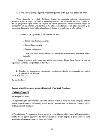 1. Copia (con Copiar y Pegar) 5 veces el siguiente texto, que está escrito en Arial.
“Poco después, en 1833, Babbage diseñó su segunda máquina, denominada
máquina analítica, capaz de realizar todas las operaciones matemáticas y con posibilidad
de ser programada por medio de tarjetas de cartón perforado, siendo además capaz de
almacenar en su interior una cantidad de cifras considerable. Por esta máquina y su
estructura, Babbage es considerado actualmente como el padre de la informática.”
1. Utilizando los siguientes tipos y estilos de letra:
.- Times New Roman, normal.
.- Comic Sans, negrita.
.- Courier, subrayado
.- Otros dos tipos, a elección propia, uno de ellos con cursiva y otro con efecto
tachado.
Copia el mismo texto otras tres veces, en formato Times New Roman y con los
siguientes tamaños (en puntos): 6, 12 y 12’5.

2. Escribe los enunciados siguientes, empleando donde corresponda los estilos
superíndice y subíndice.
3
3
10 + 3 = 1000 + 27
Bw, Cx, Dy, Ez...

Guarda el archivo con el nombre Ejercicio2_Fuentes2_Nombres
¿CÓMO SE HACE?
Para copiar un texto:
.- En primer lugar, selecciónalo; para ello sitúa el cursor al inicio del texto a copiar, haz clic
con el botón izquierdo del ratón y arrastra éste hasta el final del texto en cuestión; dicho
texto aparecerá resaltado.

.- Ve a la barra Portapapeles (menú inicio), y pulsa Copiar o bien sobre el texto resaltado
pincha en el botón izquierdo del ratón y pulsa la opción copiar, o bien sobre el texto
resaltado pulsa la combinación de teclas Ctrl+C.

30

 