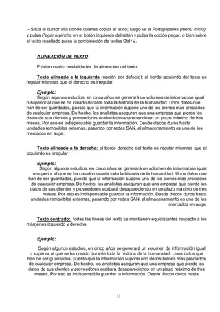 .- Sitúa el cursor allá donde quieras copiar el texto; luego ve a Portapapeles (menú inicio),
y pulsa Pegar o pincha en el botón izquierdo del ratón y pulsa la opción pegar, o bien sobre
el texto resaltado pulsa la combinación de teclas Ctrl+V.

ALINEACIÓN DE TEXTO
Existen cuatro modalidades de alineación del texto:
Texto alineado a la izquierda (opción por defecto): el borde izquierdo del texto es
regular mientras que el derecho es irregular.
Ejemplo:
Según algunos estudios, en cinco años se generará un volumen de información igual
o superior al que se ha creado durante toda la historia de la humanidad. Unos datos que
han de ser guardados, puesto que la información supone uno de los bienes más preciados
de cualquier empresa. De hecho, los analistas aseguran que una empresa que pierde los
datos de sus clientes y proveedores acabará desapareciendo en un plazo máximo de tres
meses. Por eso es indispensable guardar la información. Desde discos duros hasta
unidades removibles externas, pasando por redes SAN, el almacenamiento es uno de los
mercados en auge.
Texto alineado a la derecha: el borde derecho del texto es regular mientras que el
izquierdo es irregular
Ejemplo:
Según algunos estudios, en cinco años se generará un volumen de información igual
o superior al que se ha creado durante toda la historia de la humanidad. Unos datos que
han de ser guardados, puesto que la información supone uno de los bienes más preciados
de cualquier empresa. De hecho, los analistas aseguran que una empresa que pierde los
datos de sus clientes y proveedores acabará desapareciendo en un plazo máximo de tres
meses. Por eso es indispensable guardar la información. Desde discos duros hasta
unidades removibles externas, pasando por redes SAN, el almacenamiento es uno de los
mercados en auge.
Texto centrado: todas las líneas del texto se mantienen equidistantes respecto a los
márgenes izquierdo y derecho.
Ejemplo:
Según algunos estudios, en cinco años se generará un volumen de información igual
o superior al que se ha creado durante toda la historia de la humanidad. Unos datos que
han de ser guardados, puesto que la información supone uno de los bienes más preciados
de cualquier empresa. De hecho, los analistas aseguran que una empresa que pierde los
datos de sus clientes y proveedores acabará desapareciendo en un plazo máximo de tres
meses. Por eso es indispensable guardar la información. Desde discos duros hasta

31

 