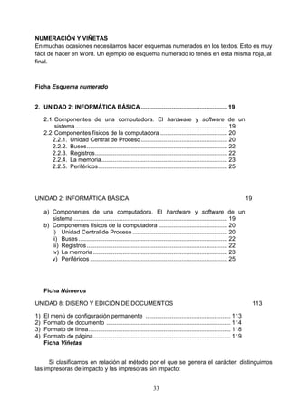 NUMERACIÓN Y VIÑETAS
En muchas ocasiones necesitamos hacer esquemas numerados en los textos. Esto es muy
fácil de hacer en Word. Un ejemplo de esquema numerado lo tenéis en esta misma hoja, al
final.

Ficha Esquema numerado

2. UNIDAD 2: INFORMÁTICA BÁSICA ..................................................... 19
2.1. Componentes de una computadora. El hardware y software de un
sistema ............................................................................................. 19
2.2. Componentes físicos de la computadora ......................................... 20
2.2.1. Unidad Central de Proceso ..................................................... 20
2.2.2. Buses ...................................................................................... 22
2.2.3. Registros................................................................................. 22
2.2.4. La memoria ............................................................................. 23
2.2.5. Periféricos ............................................................................... 25

UNIDAD 2: INFORMÁTICA BÁSICA

19

a) Componentes de una computadora. El hardware y software de un
sistema .............................................................................................. 19
b) Componentes físicos de la computadora .......................................... 20
i) Unidad Central de Proceso .......................................................... 20
ii) Buses ........................................................................................... 22
iii) Registros ...................................................................................... 22
iv) La memoria .................................................................................. 23
v) Periféricos .................................................................................... 25

Ficha Números
UNIDAD 8: DISEÑO Y EDICIÓN DE DOCUMENTOS
1)
2)
3)
4)

113

El menú de configuración permanente .................................................... 113
Formato de documento ............................................................................ 114
Formato de línea ....................................................................................... 118
Formato de página .................................................................................... 119
Ficha Viñetas

Si clasificamos en relación al método por el que se genera el carácter, distinguimos
las impresoras de impacto y las impresoras sin impacto:
33

 