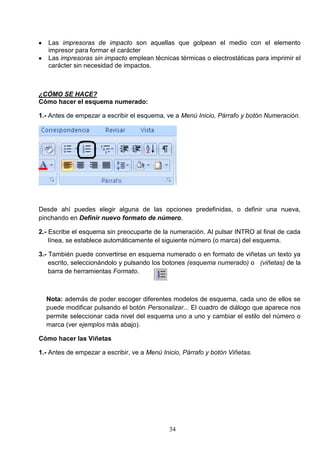 Las impresoras de impacto son aquellas que golpean el medio con el elemento
impresor para formar el carácter
Las impresoras sin impacto emplean técnicas térmicas o electrostáticas para imprimir el
carácter sin necesidad de impactos.

¿CÓMO SE HACE?
Cómo hacer el esquema numerado:
1.- Antes de empezar a escribir el esquema, ve a Menú Inicio, Párrafo y botón Numeración.

Desde ahí puedes elegir alguna de las opciones predefinidas, o definir una nueva,
pinchando en Definir nuevo formato de número.
2.- Escribe el esquema sin preocuparte de la numeración. Al pulsar INTRO al final de cada
línea, se establece automáticamente el siguiente número (o marca) del esquema.
3.- También puede convertirse en esquema numerado o en formato de viñetas un texto ya
escrito, seleccionándolo y pulsando los botones (esquema numerado) o (viñetas) de la
barra de herramientas Formato.

Nota: además de poder escoger diferentes modelos de esquema, cada uno de ellos se
puede modificar pulsando el botón Personalizar... El cuadro de diálogo que aparece nos
permite seleccionar cada nivel del esquema uno a uno y cambiar el estilo del número o
marca (ver ejemplos más abajo).
Cómo hacer las Viñetas
1.- Antes de empezar a escribir, ve a Menú Inicio, Párrafo y botón Viñetas.

34

 