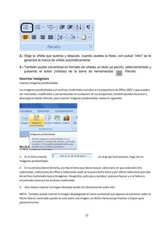 2.- Elige la viñeta que quieras y después, cuando acabes la frase, con pulsar “intro” se te
generará la marca de viñeta automáticamente
3.- También puede convertirse en formato de viñetas un texto ya escrito, seleccionándolo y
pulsando el botón (viñetas) de la barra de herramientas
Párrafo.

Insertar imágenes
Insertar imágenes prediseñadas
Las imágenes prediseñadas son archivos multimedia incluidos en la paquetería de Office 2007 y que pueden
ser insertadas, modificadas o personalizadas en cualquiera de sus programas, también pueden buscarse y
descargarse desde internet, para insertar imágenes prediseñadas realice lo siguiente:

1. En la ficha Insertar
Imágenes prediseñadas.

en el grupo Ilustraciones, haga clic en

2. En la ventana lateral derecha, escriba el tema que desee buscar, seleccione en que colección (mis
colecciones, colecciones de office y colecciones web) se buscara dicho tema y por ultimo seleccione que tipo
de archivo multimedia busca (imágenes, fotografías, películas y sonidos), presione buscar y si el tema es
encontrado mostrará los archivos multimedia.
3. Solo restara insertar la imagen deseada dando clic directamente sobre ella.
NOTA También puede insertar la imagen desplegando el menú contextual que aparece al presionar sobre la
flecha lateral, mostrada cuando se está sobre una imagen, en dicho menú escoja Insertar o Copiar para
posteriormente

35

 
