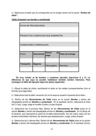 3.- Selecciona el estilo que se corresponde con la imagen dentro de la opción “Estilos de
tabla”.
Tabla (irregular) con bordes y sombreado
FICHA DE PROVEEDORES

PRODUCTOS O SERVICIOS QUE SUMINISTRA

CONDICIONES COMERCIALES

Precio

Descuentos

Transporte

Seguros

Forma
pago

de

Otros gastos

Plazo de entrega

Servicios

Es muy similar al de bordear y sombrear párrafos (ejercicios 6 y 7). La
diferencia es que aquí se pueden establecer también bordes interiores. Para
conseguir la tabla del ejemplo sigue los pasos siguientes:
1.- Dibuja la tabla de arriba, escribiendo el texto en las celdas correspondientes (con el
formato que haga falta).
2.- Selecciona toda la tabla: haciendo clic en la esquina superior izquierda de la tabla..
3.- Dentro de las Herramientas de Tabla pulsa en la opción Bordes y dentro del
desplegable pincha en Bordes y sombreado. En el apartado Ancho, selecciona la línea
de 2 ¼ pto. Luego, elige el modelo Cuadro y pulsa Aceptar.
4.- Selecciona las 6 primeras filas. Dentro de las Herramientas de Tabla pulsa en la
opción Bordes y dentro del desplegable pincha en Bordes y sombreado. En el dibujo de
la derecha, que representa la parte de la tabla seleccionada, haz clic sobre cada uno los
bordes horizontales interiores, de manera que desaparezcan. Luego, pulsa Aceptar.
5.- Selecciona las 4 últimas filas. Dentro de las Herramientas de Tabla pulsa en la opción
Bordes y dentro del desplegable pincha en Bordes y sombreado. En el apartado Ancho,
38

 