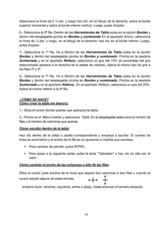 Selecciona la línea de 2 ¼ pto. y luego haz clic, en el dibujo de la derecha, sobre el borde
superior horizontal y sobre el borde interior vertical. Luego, pulsa Aceptar.
6.- Selecciona la 8ª fila. Dentro de las Herramientas de Tabla pulsa en la opción Bordes y
dentro del desplegable pincha en Bordes y sombreado En el apartado Ancho, selecciona
la línea de ¼ pto. y luego, en el dibujo de la derecha, haz clic en el borde inferior. Luego,
pulsa Aceptar.
7.- Selecciona la 1ª fila. Ve a Dentro de las Herramientas de Tabla pulsa en la opción
Bordes y dentro del desplegable pincha en Bordes y sombreado. Pincha en la pestaña
Sombreado y en el apartado Relleno, selecciona un gris del 15% (el porcentaje del gris
seleccionado aparece a la derecha de la paleta de colores). Aplica el mismo tipo de gris a
las filas 3ª y 5ª.
8.- Selecciona la 7ª fila. Ve a Dentro de las Herramientas de Tabla pulsa en la opción
Bordes y dentro del desplegable pincha en Bordes y sombreado. Pincha en la pestaña
Sombreado y en el apartado Relleno,. En el apartado Relleno, selecciona un gris del 20%.
Aplica el mismo relleno a la 9ª fila.
¿CÓMO SE HACE?
Cómo crear la tabla (en blanco):
1.- Sitúa el cursor donde quieras que aparezca la tabla.
2.- Pincha en el Menú Insertar y selecciona Tabla. En el desplegable selecciona el número de
filas y el número de columnas que quieras.
Cómo escribir dentro de la tabla:
Haz clic dentro de la celda o casilla correspondiente y empieza a escribir. El cambio de
línea es automático y el ancho de la fila se va ajustando a medida que escribes.


Para cambiar de párrafo, pulsa INTRO.



Para pasar a la siguiente celda, pulsa la tecla “Tabulador” o haz clic en ella con el
ratón.

Cómo cambiar el ancho de las columnas y alto de las filas:
Sitúa el cursor justo encima de la línea que separa dos columnas o dos filas y cuando el
cursor adopte alguna de estas formas:
arrastra hacia derecha, izquierda, arriba o abajo, hasta alcanzar el tamaño deseado.

39

 