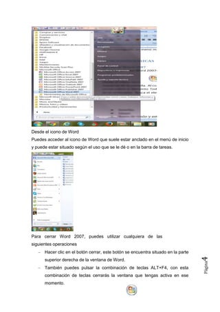 Desde el icono de Word
Puedes acceder al icono de Word que suele estar anclado en el menú de inicio
y puede estar situado según el uso que se le dé o en la barra de tareas.

Para cerrar Word 2007, puedes utilizar cualquiera de las
siguientes operaciones

También puedes pulsar la combinación de teclas ALT+F4, con esta
combinación de teclas cerrarás la ventana que tengas activa en ese
momento.

Página

superior derecha de la ventana de Word.

4

Hacer clic en el botón cerrar, este botón se encuentra situado en la parte

 