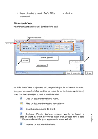 Hacer clic sobre el menú

Botón Office

y elegir la

opción Salir.

Elementos de Word
Al arrancar Word aparece una pantalla como esta:

Menú de acceso rápido

Barra de título
Botón office

Cinta de opciones
Reglas
Barra de desplazamiento

Barra de estado

Vistas de documento

Zoom

Al abrir Word 2007 por primera vez, es posible que se sorprenda su nuevo
aspecto. La mayoría de los cambios se encuentra en la cinta de opciones, el
área que se extiende por la parte superior de Word.
Crea un documento de Word nuevo.
Abre un documento de Word ya existente.

Imprime un documento de Word.

Página

Deshacer. Permite deshacer acciones que hayas llevado a
cabo en Word. Es decir, si cometes algún error, puedes darle a este
botón para volver atrás, y corregir de esta manera el fallo

5

Guarda un documento de Word.

 