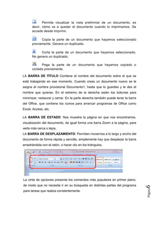 Permite visualizar la vista preliminar de un documento, es
decir, cómo va a quedar el documento cuando lo imprimamos. Se
accede desde Imprimir.
Copia la parte de un documento que hayamos seleccionado
previamente. Genera un duplicado.
Corta la parte de un documento que hayamos seleccionado.
No genera un duplicado.
Pega la parte de un documento que hayamos copiado o
cortado previamente.
LA BARRA DE TÍTULO Contiene el nombre del documento sobre el que se
está trabajando en ese momento. Cuando creas un documento nuevo se le
asigna el nombre provisional Documento1, hasta que lo guardes y le des el
nombre que quieras. En el extremo de la derecha están los botones para
minimizar, restaurar y cerrar. En la parte derecha también puede tener la barra
del Office, que contiene los iconos para arrancar programas de Office como
Excel, Access, etc.
LA BARRA DE ESTADO: Nos muestra la página en que nos encontramos.
visualización del documento, de igual forma una barra Zoom a la página, para
verla más cerca o lejos.
LA BARRA DE DESPLAZAMIENTO: Permiten movernos a lo largo y ancho del
documento de forma rápida y sencilla, simplemente hay que desplazar la barra
arrastrándola con el ratón, o hacer clic en los triángulos.

para tareas que realiza constantemente.

Página

de modo que no necesita ir en su búsqueda en distintas partes del programa

6

La cinta de opciones presenta los comandos más populares en primer plano,

 