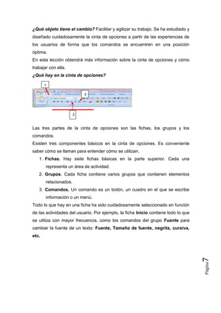 ¿Qué objeto tiene el cambio? Facilitar y agilizar su trabajo. Se ha estudiado y
diseñado cuidadosamente la cinta de opciones a partir de las experiencias de
los usuarios de forma que los comandos se encuentren en una posición
óptima.
En esta lección obtendrá más información sobre la cinta de opciones y cómo
trabajar con ella.
¿Qué hay en la cinta de opciones?
1
3

2

Las tres partes de la cinta de opciones son las fichas, los grupos y los
comandos.
Existen tres componentes básicos en la cinta de opciones. Es conveniente
saber cómo se llaman para entender cómo se utilizan.
1. Fichas. Hay siete fichas básicas en la parte superior. Cada una
representa un área de actividad.
2. Grupos. Cada ficha contiene varios grupos que contienen elementos
relacionados.
3. Comandos. Un comando es un botón, un cuadro en el que se escribe
información o un menú.
Todo lo que hay en una ficha ha sido cuidadosamente seleccionado en función
de las actividades del usuario. Por ejemplo, la ficha Inicio contiene todo lo que
se utiliza con mayor frecuencia, como los comandos del grupo Fuente para
cambiar la fuente de un texto: Fuente, Tamaño de fuente, negrita, cursiva,

Página

7

etc.

 