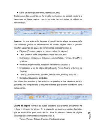  Estilo y Edición (buscar texto, reemplazar, etc.)
Cada una de las secciones, se ha creado con botones de acceso rápido a la
tarea que se desea realizar. Una forma más fácil e intuitiva de utilizar las
herramientas.

Insertar. Lo que antes solía llamarse el menú Insertar, ahora es una pestaña
que contiene grupos de herramientas de acceso rápido. Para la pestaña
Insertar, ubicamos los grupos de herramientas correspondientes a:
 Páginas (Portadas, página en blanco, saltos de páginas)
 Tabla (Insertar tabla, dibujar tabla, hojas de Excel, etc)
 Ilustraciones (Imágenes, Imágenes prediseñadas, Formas, SmartArt y
gráficos)
 Vínculos (Hipervínculos, marcador y Referencia Cruzada )
 Encabezado y pie de página (Encabezado, Pie de Página y Numero de
Página)
 Texto (Cuadro de Texto, WordArt, Letra Capital, Fecha y hora, etc.)
 Símbolos (Ecuación y Símbolos)
Las diferentes pestañas y herramientas se pueden activar desde el teclado
pulsando Alt y luego la letra o conjunto de letras que aparece al lado del icono
del comando.

Diseño de página. También se puede acceder a sus opciones presionando Alt

ubicamos las herramientas correspondientes a:


Temas (Temas, Colores, Fuentes, Efectos del tema)

Página

que se acompañan para cada opción. Para la pestaña Diseño de página,

9

+ (letra o conjunto de letras). En la siguiente ventana se muestran las letras

 