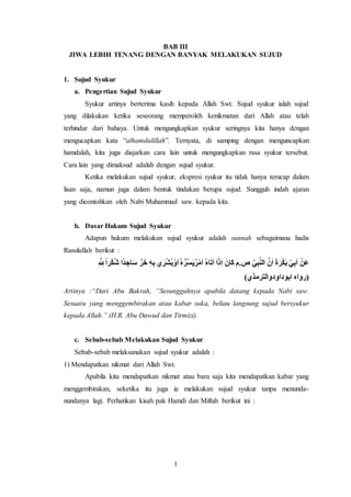 1
BAB III
JIWA LEBIH TENANG DENGAN BANYAK MELAKUKAN SUJUD
1. Sujud Syukur
a. Pengertian Sujud Syukur
Syukur artinya berterima kasih kepada Allah Swt. Sujud syukur ialah sujud
yang dilakukan ketika seseorang memperoleh kenikmatan dari Allah atau telah
terhindar dari bahaya. Untuk mengungkapkan syukur seringnya kita hanya dengan
mengucapkan kata “alhamdulillah”. Ternyata, di samping dengan menguncapkan
hamdalah, kita juga diajarkan cara lain untuk mengungkapkan rasa syukur tersebut.
Cara lain yang dimaksud adalah dengan sujud syukur.
Ketika melakukan sujud syukur, ekspresi syukur itu tidak hanya terucap dalam
lisan saja, namun juga dalam bentuk tindakan berupa sujud. Sungguh indah ajaran
yang dicontohkan oleh Nabi Muhammad saw. kepada kita.
b. Dasar Hukum Sujud Syukur
Adapun hukum melakukan sujud syukur adalah sunnah sebagaimana hadis
Rasulullah berikut :
ِ َّ ِ‫لِل‬ً‫ا‬‫ر‬ْ‫ك‬ُ‫ش‬ ‫ا‬ً‫د‬ ِ‫اج‬َ‫س‬ َّ‫ر‬َ‫خ‬ ِ‫ه‬ِ‫ب‬ ‫ي‬َ‫ر‬ْ‫ش‬ُ‫ب‬ْ‫و‬َ‫ا‬ُ‫ه‬ ُّ‫ُر‬‫س‬َ‫ي‬ٌ‫ر‬ْ‫م‬َ‫ا‬ ُ‫ه‬‫ا‬َ‫ت‬َ‫ا‬ ‫ا‬َ‫ِذ‬‫ا‬ َ‫َان‬‫ك‬ ‫ص.م‬ َّ‫ي‬ِ‫ب‬َّ‫ن‬‫ال‬ َّ‫ن‬َ‫ا‬ َ‫ة‬ َ‫ر‬ْ‫ك‬َ‫ب‬ ْ‫ي‬ِ‫ب‬َ‫ا‬ ْ‫َن‬‫ع‬
)‫ابوداودوالترمذي‬ ‫(رواه‬
Artinya :“Dari Abu Bakrah, “Sesungguhnya apabila datang kepada Nabi saw.
Sesuatu yang menggembirakan atau kabar suka, beliau langsung sujud bersyukur
kepada Allah.” (H.R. Abu Dawud dan Tirmizi).
c. Sebab-sebab Melakukan Sujud Syukur
Sebab-sebab melaksanakan sujud syukur adalah :
1) Mendapatkan nikmat dari Allah Swt.
Apabila kita mendapatkan nikmat atau baru saja kita mendapatkan kabar yang
menggembirakan, seketika itu juga ia melakukan sujud syukur tanpa menunda-
nundanya lagi. Perhatikan kisah pak Hamdi dan Miftah berikut ini :
 