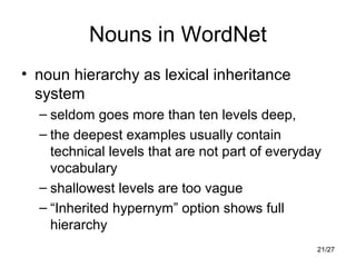 21/27
Nouns in WordNet
• noun hierarchy as lexical inheritance
system
– seldom goes more than ten levels deep,
– the deepest examples usually contain
technical levels that are not part of everyday
vocabulary
– shallowest levels are too vague
– “Inherited hypernym” option shows full
hierarchy
 