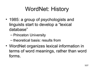 5/27
WordNet: History
• 1985: a group of psychologists and
linguists start to develop a “lexical
database”
– Princeton University
– theoretical basis: results from
• WordNet organizes lexical information in
terms of word meanings, rather than word
forms.
 