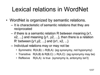 Lexical relations in WordNet WordNet is organized by semantic relations. It is characteristic of semantic relations that they are reciprocated if there is a semantic relation R between meaning {x1, x2, ...} and meaning {y1, y2, ...}, then there is a relation R   between {y1,y2, ...} and {x1, x2, ...} Individual relations may or may not be Symmetric  R(A,B)    R(B,A)  (eg synonymy, not hyponymy) Transitive  R(A,B) & R(B,C)    R(A,C)  (eg synonymy may be) Reflexive  R(A,A)  is true  (synonymy is, antonymy isn’t) 