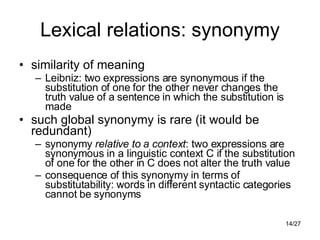 Lexical relations: synonymy similarity of meaning Leibniz: two expressions are synonymous if the substitution of one for the other never changes the truth value of a sentence in which the substitution is made such global synonymy is rare (it would be redundant) synonymy  relative to a context : two expressions are synonymous in a linguistic context C if the substitution of one for the other in C does not alter the truth value consequence of this synonymy in terms of substitutability: words in different syntactic categories cannot be synonyms 