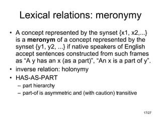 Lexical relations: meronymy A concept represented by the synset {x1, x2,...} is a  meronym  of a concept represented by the synset {y1, y2, ...} if native speakers of English accept sentences constructed from such frames as “A y has an x (as a part)”, “An x is a part of y”. inverse relation: holonymy HAS-AS-PART part hierarchy part-of is asymmetric and (with caution) transitive 
