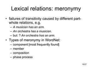 Lexical relations: meronymy failures of transitivity caused by different part-whole relations, e.g. A musician has an arm . An orchestra has a musician . but: ?  An orchestra has an   arm . Types of meronymy in WordNet: component [most frequently found] member composition phase process 