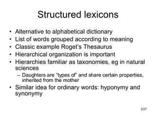 Structured lexicons Alternative to alphabetical dictionary List of words grouped according to meaning Classic example Roget’s Thesaurus Hierarchical organization is important Hierarchies familiar as taxonomies, eg in natural sciences Daughters are “types of” and share certain properties, inherited from the mother Similar idea for ordinary words: hyponymy and synonymy 