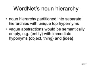WordNet’s noun hierarchy noun hierarchy partitioned into separate hierarchies with unique top hypernyms vague abstractions would be semantically empty, e.g. {entity} with immediate hyponyms {object, thing} and {idea} 