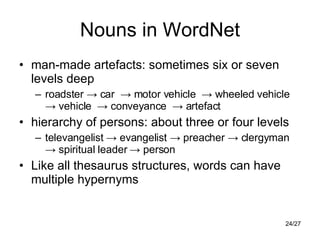 Nouns in WordNet man-made artefacts: sometimes six or seven levels deep roadster -> car  -> motor vehicle  -> wheeled vehicle  -> vehicle  -> conveyance  -> artefact hierarchy of persons: about three or four levels televangelist -> evangelist -> preacher -> clergyman -> spiritual leader -> person Like all thesaurus structures, words can have multiple hypernyms 