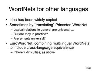 WordNets for other languages Idea has been widely copied Sometimes by “translating” Princeton WordNet Lexical relations in general are universal ... But are they in practice? Are synsets universal? EuroWordNet: combining multilingual WordNets to include cross-language equivalence Inherent difficulties, as above 