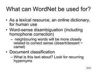 What can WordNet be used for? As a lexical resource, an online dictionary, for human use Word-sense disambiguation (including homophone correction) neighbouring words will be more closely related to correct sense (desert/dessert ~ camel) Document classification What is this text about? Look for recurring hypernyms 