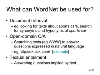 What can WordNet be used for? Document retrieval eg looking for texts about sports cars, search for synonyms and hyponyms of  sports car Open-domain Q/A Searching texts (eg WWW) to answer questions expressed in natural language eg http://uk.ask.com/  [ example ] Textual entailment Answering questions implied by text 
