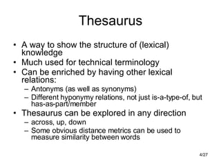 Thesaurus A way to show the structure of (lexical) knowledge Much used for technical terminology Can be enriched by having other lexical relations: Antonyms (as well as synonyms) Different hyponymy relations, not just is-a-type-of, but has-as-part/member Thesaurus can be explored in any direction across, up, down Some obvious distance metrics can be used to measure similarity between words 