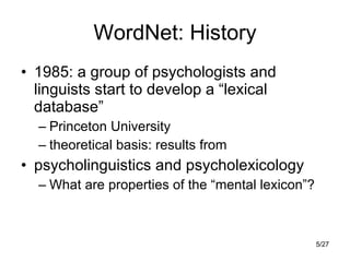 WordNet: History 1985: a group of psychologists and linguists start to develop a “lexical database” Princeton University theoretical basis: results from psycholinguistics and psycholexicology What are properties of the “mental lexicon”? 