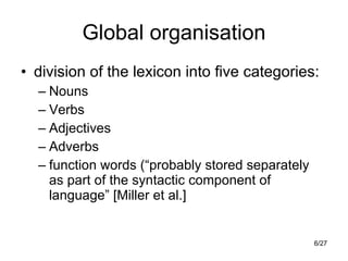 Global organisation division of the lexicon into five categories: Nouns Verbs Adjectives Adverbs function words (“probably stored separately as part of the syntactic component of language” [Miller et al.] 