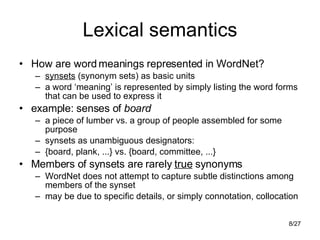 Lexical semantics How are word meanings represented in WordNet? synsets  (synonym sets) as basic units a word ‘meaning’ is represented by simply listing the word forms that can be used to express it example: senses of  board a piece of lumber vs. a group of people assembled for some purpose synsets as unambiguous designators: {board, plank, ...} vs. {board, committee, ...} Members of synsets are rarely  true  synonyms WordNet does not attempt to capture subtle distinctions among members of the synset may be due to specific details, or simply connotation, collocation 